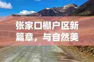 张家口棚户区改造新篇章，邂逅自然美景，追寻内心宁静之旅