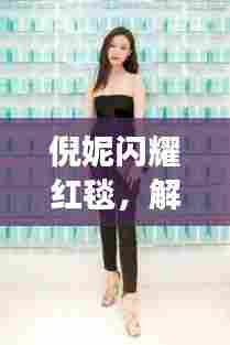 倪妮闪耀红毯，解读十二月一日最新照片的魅力瞬间