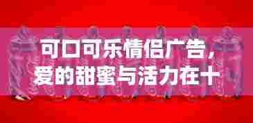 可口可乐情侣广告,爱的甜蜜与活力,十二月绽放的浪漫情缘