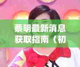蔡明最新消息获取指南,适合初学者与进阶用户探索的指南