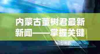内蒙古董树君最新新闻动态,洞悉关键信息,展望未来发展。