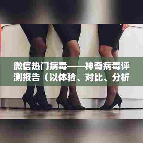 微信热门病毒传播现象深度解析,神奇病毒评测报告——体验、对比、分析全解析