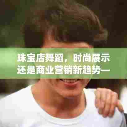 珠宝店舞蹈,时尚展示与商业营销新趋势的交融——从XX视角深度解读其意义与影响