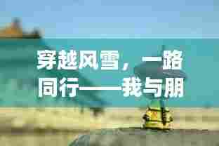穿越风雪,共赴奇妙之旅,我与朋友间的暖心相伴