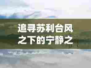 苏利台风下的自然奇妙之旅,追寻宁静与奇遇的约会