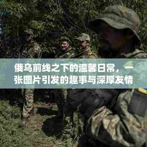 俄乌前线之下的温馨日常，图片背后的趣事与深厚友情展现