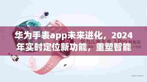 华为手表app进化在即,2024实时定位新功能重塑智能穿戴体验