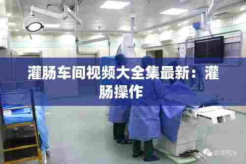 灌肠车间视频大全集最新：灌肠操作 