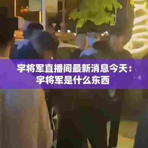 宇将军直播间最新消息今天：宇将军是什么东西 