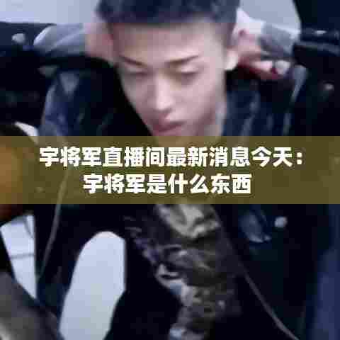 宇将军直播间最新消息今天:宇将军是什么东西