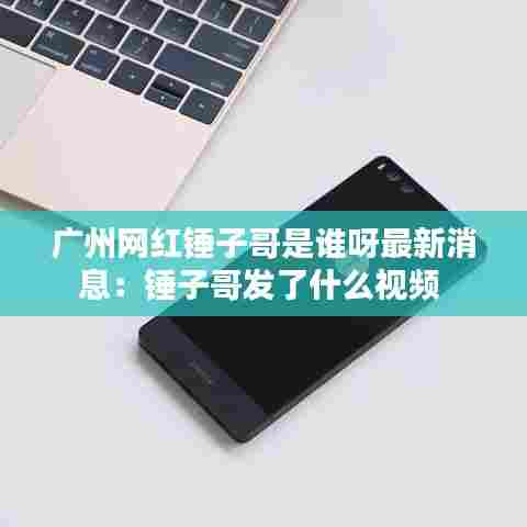 广州网红锤子哥是谁呀最新消息：锤子哥发了什么视频 