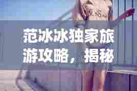 范冰冰独家旅游攻略,揭秘魅力之城不为人知的秘密