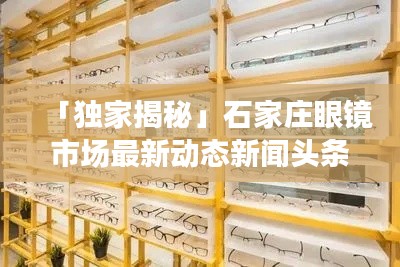 「独家揭秘」石家庄眼镜市场最新动态新闻头条，行业趋势一网打尽！