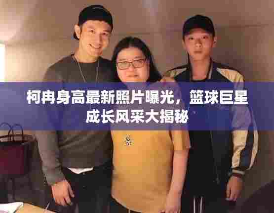 柯冉身高最新照片曝光，篮球巨星成长风采大揭秘